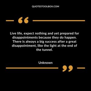 Live life, expect nothing and yet prepared for disappointments because they do happen. There is always a big success after a great disappointment, like the light at the end of the tunnel
