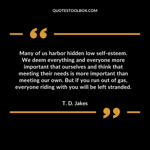 Many of us harbor hidden low self-esteem. We deem everything and everyone more important that ourselves and think that meeting their needs is more important than meeting our own. But if you run out of gas, everyone riding with you will be left stranded