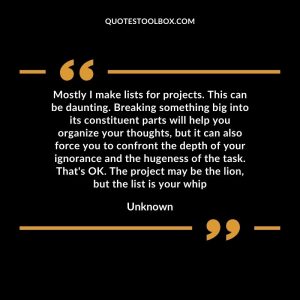 Mostly I make lists for projects. This can be daunting. Breaking something big into its constituent parts will help you organize your thoughts, but it can also force you to confront the depth of your ignorance and the hugeness of the task. That's OK. The project may be the lion, but the list is your whip