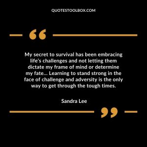 My secret to survival has been embracing life’s challenges and not letting them dictate my frame of mind or determine my fate… Learning to stand strong in the face of challenge and adversity is the only way to get through the tough times.