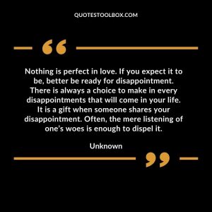 Nothing is perfect in love. If you expect it to be, better be ready for disappointment. There is always a choice to make in every disappointments that will come in your life. It is a gift when someone shares your disappointment. Often, the mere listening of one’s woes is enough to dispel it.
