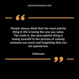 People always think that the most painful thing in life is losing the one you value. The truth is, the most painful thing is losing yourself in the process of valuing someone too much and forgetting that you are special too