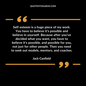 Self-esteem is a huge piece of my work. You have to believe it's possible and believe in yourself. Because after you've decided what you want, you have to believe it's possible, and possible for you, not just for other people. Then you need to seek out models, mentors, and coaches