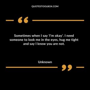Sometimes when I say 'I’m okay'. I need someone to look me in the eyes, hug me tight and say I know you are not