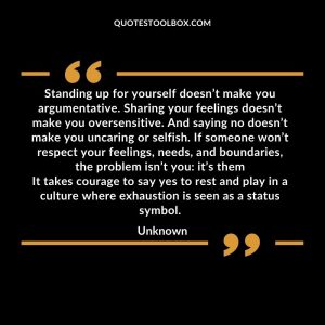 Standing up for yourself doesn’t make you argumentative. Sharing your feelings doesn’t make you oversensitive. And saying no doesn’t make you uncaring or selfish. If someone won’t respect your feelings, needs, and boundaries, the problem isn’t you it’s them It takes courage to say yes to rest and play in a culture where exhaustion is seen as a status symbol