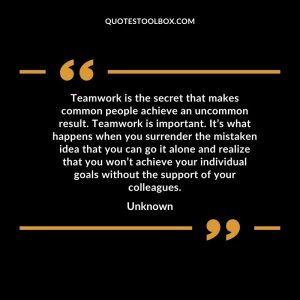 Teamwork is the secret that makes common people achieve an uncommon result. Teamwork is important. It’s what happens when you surrender the mistaken idea that you can go it alone and realize that you won’t achieve your individual goals without the support of your colleagues
