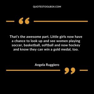 That’s the awesome part. Little girls now have a chance to look up and see women playing soccer, basketball, softball and now hockey and know they can win a gold medal, too