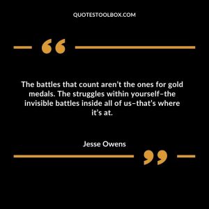 The battles that count aren’t the ones for gold medals. The struggles within yourself–the invisible battles inside all of us–that’s where it’s at