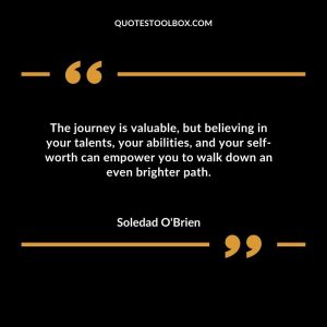 The journey is valuable, but believing in your talents, your abilities, and your self-worth can empower you to walk down an even brighter path
