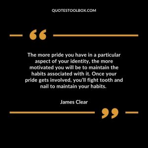 The more pride you have in a particular aspect of your identity, the more motivated you will be to maintain the habits associated with it. Once your pride gets involved, you’ll fight tooth and nail to maintain your habits.