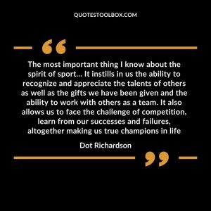 The most important thing I know about the spirit of sport… It instills in us the ability to recognize and appreciate the talents of others as well as the gifts we have been given and the ability to work with others as a team. It also allows us to face the challenge of competition, learn from our successes and failures, altogether making us true champions in life