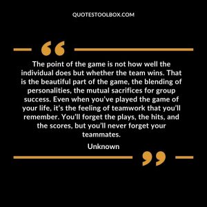 The point of the game is not how well the individual does but whether the team wins. That is the beautiful part of the game, the blending of personalities, the mutual sacrifices for group success. Even when you’ve played the game of your life, it’s the feeling of teamwork that you’ll remember. You’ll forget the plays, the hits, and the scores, but you’ll never forget your teammates