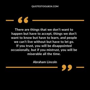 There are things that we don’t want to happen but have to accept, things we don’t want to know but have to learn, and people we can’t live without but have to let go.If you trust, you will be disappointed occasionally, but if you mistrust, you will be miserable all the time