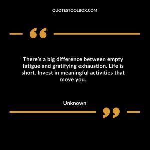 There’s a big difference between empty fatigue and gratifying exhaustion. Life is short. Invest in meaningful activities that move you