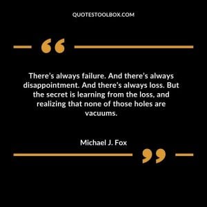 There’s always failure. And there’s always disappointment. And there’s always loss. But the secret is learning from the loss, and realizing that none of those holes are vacuums