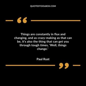 Things are constantly in flux and changing, and as crazy-making as that can be, it’s also the thing that can get you through tough times, ‘Well, things change.’