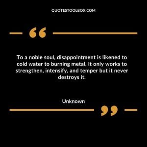 To a noble soul, disappointment is likened to cold water to burning metal. It only works to strengthen, intensify, and temper but it never destroys it