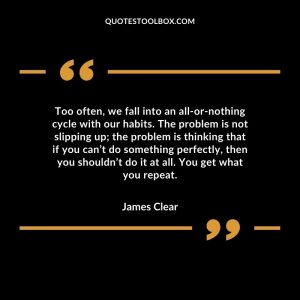 Too often, we fall into an all-or-nothing cycle with our habits. The problem is not slipping up; the problem is thinking that if you can’t do something perfectly, then you shouldn’t do it at all. You get what you repeat.