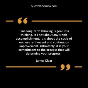 True long-term thinking is goal-less thinking. It’s not about any single accomplishment. It is about the cycle of endless refinement and continuous improvement. Ultimately, it is your commitment to the process that will determine your progress.