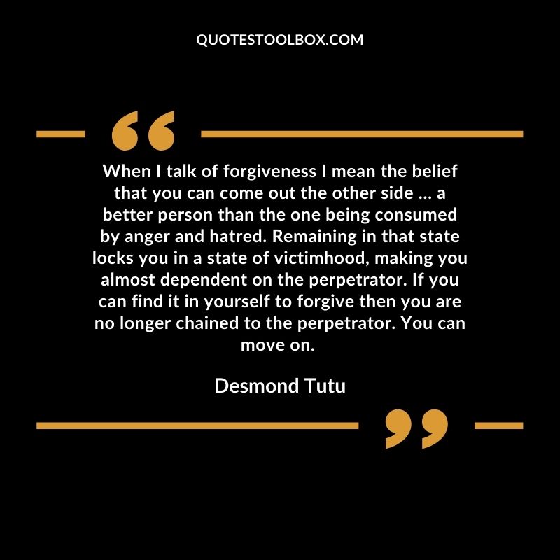 When I talk of forgiveness I mean the belief that you can come out the other side … a better person than the one being consumed by anger and hatred. Remaining in that state locks you in a state of victimhood, making you almost dependent on the perpetrator. If you can find it in yourself to forgive then you are no longer chained to the perpetrator. You can move on.