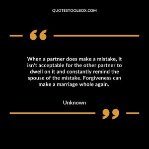 When a partner does make a mistake, it isn't acceptable for the other partner to dwell on it and constantly remind the spouse of the mistake. Forgiveness can make a marriage whole again.