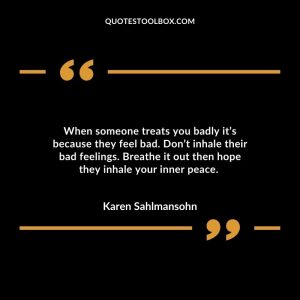 When someone treats you badly it’s because they feel bad. Don’t inhale their bad feelings. Breathe it out then hope they inhale your inner peace.