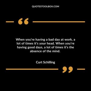 When you’re having a bad day at work, a lot of times it’s your head. When you’re having good days, a lot of times it’s the absence of the mind.