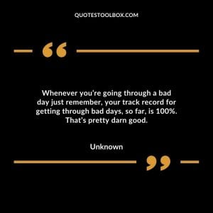 Whenever you’re going through a bad day just remember, your track record for getting through bad days, so far, is 100%. That’s pretty darn good.