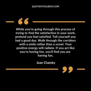 While you're going through this process of trying to find the satisfaction in your work, pretend you feel satisfied. Tell yourself you had a good day. Walk through the corridors with a smile rather than a scowl. Your positive energy will radiate. If you act like you're having fun, you'll find you are having fun.