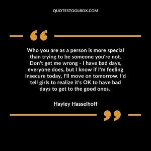 Who you are as a person is more special than trying to be someone you're not. Don't get me wrong - I have bad days, everyone does, but I know if I'm feeling insecure today, I'll move on tomorrow. I'd tell girls to realize it's OK to have bad days to get to the good ones.