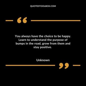 You always have the choice to be happy. Learn to understand the purpose of bumps in the road, grow from them and stay positive.