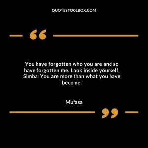You have forgotten who you are and so have forgotten me. Look inside yourself, Simba. You are more than what you have become