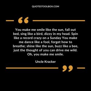 You make me smile like the sun, fall out bed, sing like a bird, dizzy in my head. Spin like a record crazy on a Sunday You make me dance like a fool, forget how to breathe; shine like the sun, buzz like a bee, just the thought of you can drive me wild. Oh, you make me smile