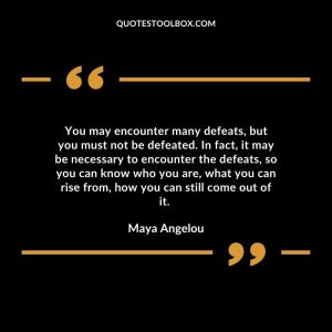 You may encounter many defeats, but you must not be defeated. In fact, it may be necessary to encounter the defeats, so you can know who you are, what you can rise from, how you can still come out of it.