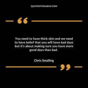 You need to have thick skin and we need to have belief that you will have bad days but it's about making sure you have more good days than bad.