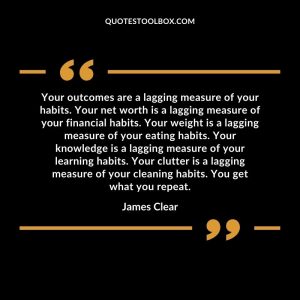 Your outcomes are a lagging measure of your habits. Your net worth is a lagging measure of your financial habits. Your weight is a lagging measure of your eating habits. Your knowledge is a lagging measure of your learning habits. Your clutter is a lagging measure of your cleaning habits. You get what you repeat.