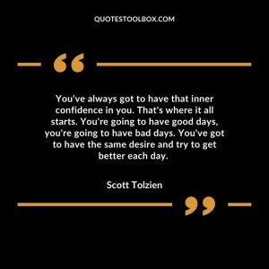 You've always got to have that inner confidence in you. That's where it all starts. You're going to have good days, you're going to have bad days. You've got to have the same desire and try to get better each day.