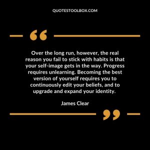 Over the long run, however, the real reason you fail to stick with habits is that your self-image gets in the way. Progress requires unlearning. Becoming the best version of yourself requires you to continuously edit your beliefs, and to upgrade and expand your identity.