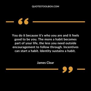 You do it because it’s who you are and it feels good to be you. The more a habit becomes part of your life, the less you need outside encouragement to follow through. Incentives can start a habit. Identity sustains a habit.