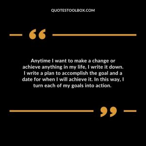 Anytime I want to make a change or achieve anything in my life, I write it down. I write a plan to accomplish the goal and a date for when I will achieve it. In this way, I turn each of my goals into action.