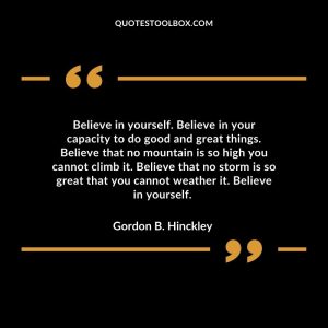 Believe in yourself. Believe in your capacity to do good and great things. Believe that no mountain is so high you cannot climb it. Believe that no storm is so great that you cannot weather it. Believe in yourself.