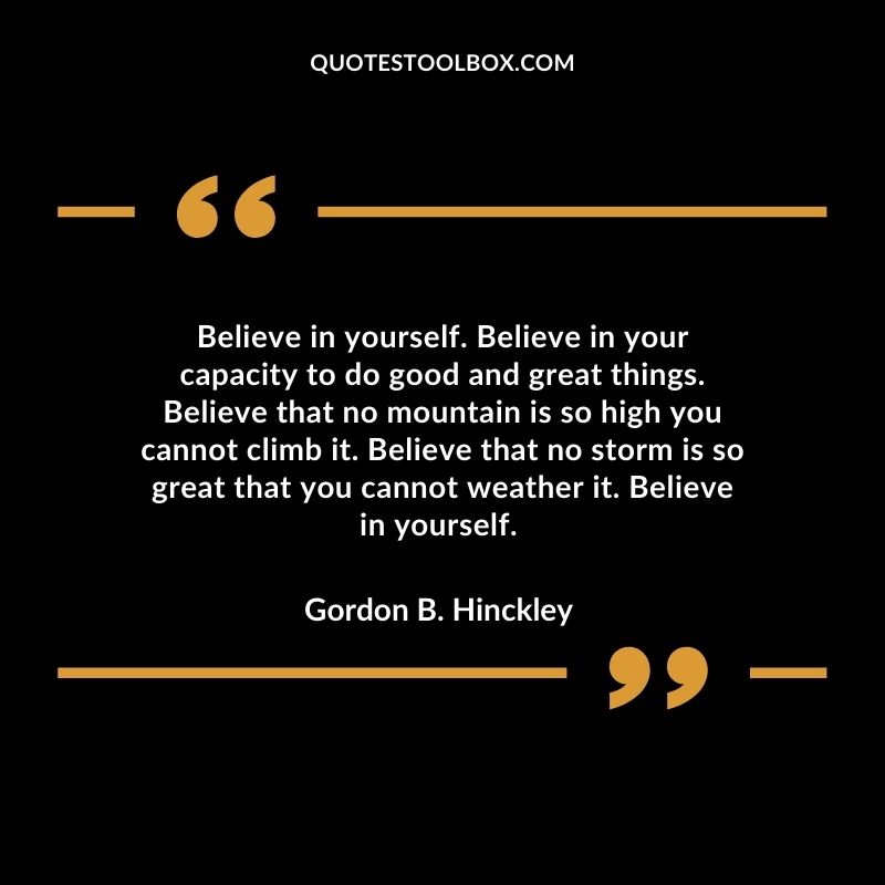 Believe in yourself. Believe in your capacity to do good and great things. Believe that no mountain is so high you cannot climb it. Believe that no storm is so great that you cannot weather it. Believe in yourself.