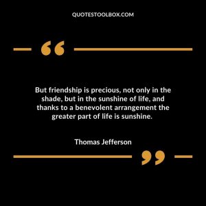 But friendship is precious, not only in the shade, but in the sunshine of life, and thanks to a benevolent arrangement the greater part of life is sunshine.