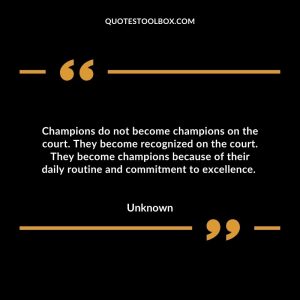 Champions do not become champions on the court. They become recognized on the court. They become champions because of their daily routine and commitment to excellence.