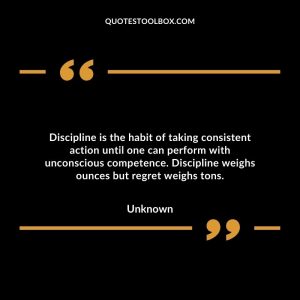Discipline is the habit of taking consistent action until one can perform with unconscious competence. Discipline weighs ounces but regret weighs tons.