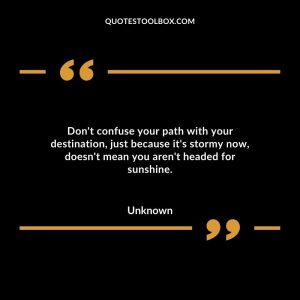 Don't confuse your path with your destination, just because it's stormy now, doesn't mean you aren't headed for sunshine.