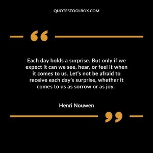 Each day holds a surprise. But only if we expect it can we see, hear, or feel it when it comes to us. Let’s not be afraid to receive each day’s surprise, whether it comes to us as sorrow or as joy.