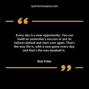 Every day is a new opportunity. You can build on yesterday’s success or put its failures behind and start over again. That’s the way life is, with a new game every day, and that’s the way baseball is.