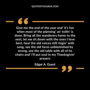 Give me the end of the year and’ it’s fun when most of the planning’ an’ toilin’ is done. Bring all the wanderers home to the nest, let me sit down with the ones I love best, hear the old voices still ringin’ with song, see the old faces unblemished by wrong, see the old table with all of its chairs and’ I’ll put soul in my Thanksgivin’ prayers