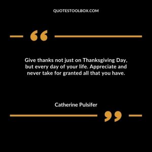 Give thanks not just on Thanksgiving Day, but every day of your life. Appreciate and never take for granted all that you have
